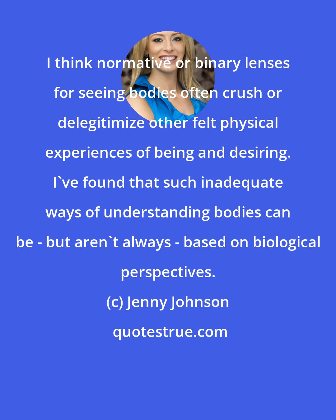 Jenny Johnson: I think normative or binary lenses for seeing bodies often crush or delegitimize other felt physical experiences of being and desiring. I've found that such inadequate ways of understanding bodies can be - but aren't always - based on biological perspectives.