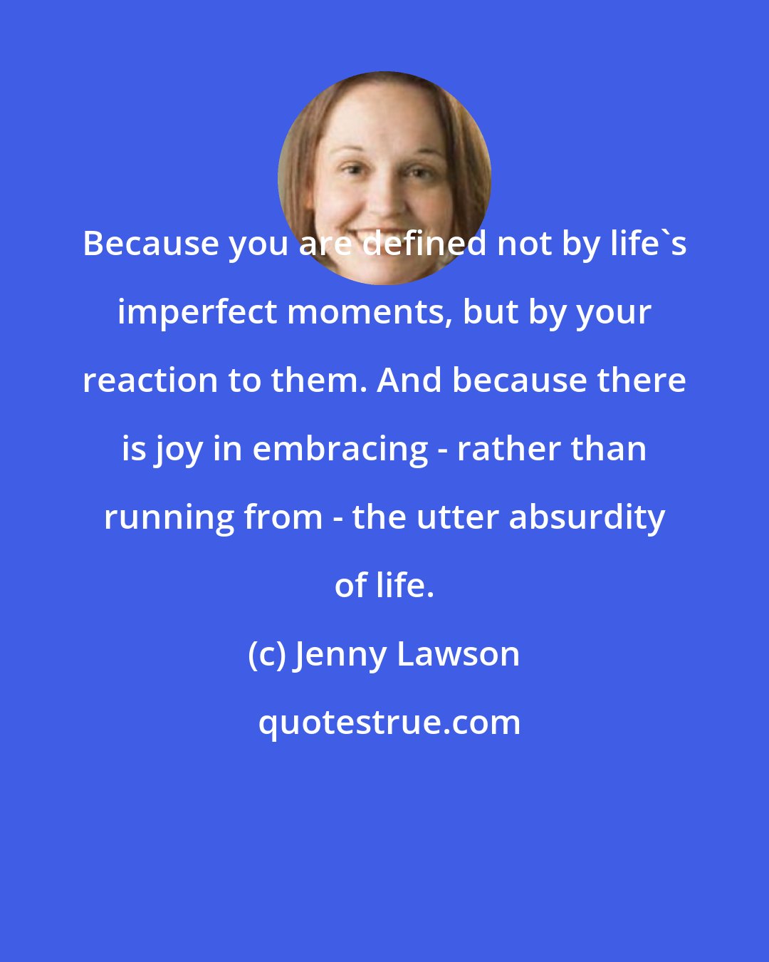 Jenny Lawson: Because you are defined not by life's imperfect moments, but by your reaction to them. And because there is joy in embracing - rather than running from - the utter absurdity of life.