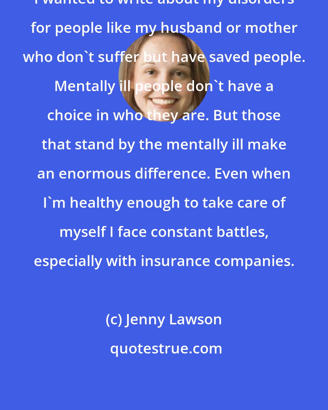 Jenny Lawson: I wanted to write about my disorders for people like my husband or mother who don't suffer but have saved people. Mentally ill people don't have a choice in who they are. But those that stand by the mentally ill make an enormous difference. Even when I'm healthy enough to take care of myself I face constant battles, especially with insurance companies.
