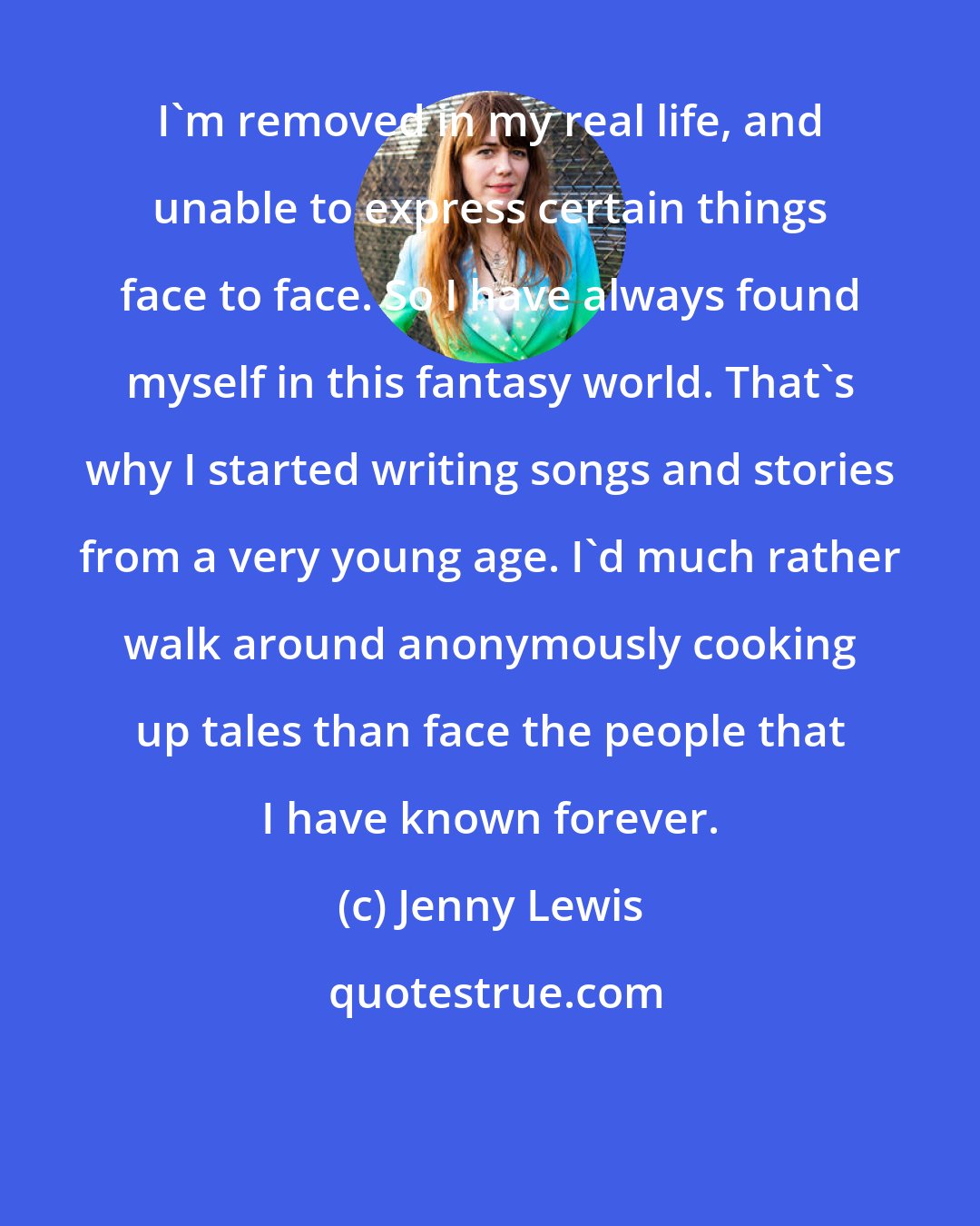 Jenny Lewis: I'm removed in my real life, and unable to express certain things face to face. So I have always found myself in this fantasy world. That's why I started writing songs and stories from a very young age. I'd much rather walk around anonymously cooking up tales than face the people that I have known forever.