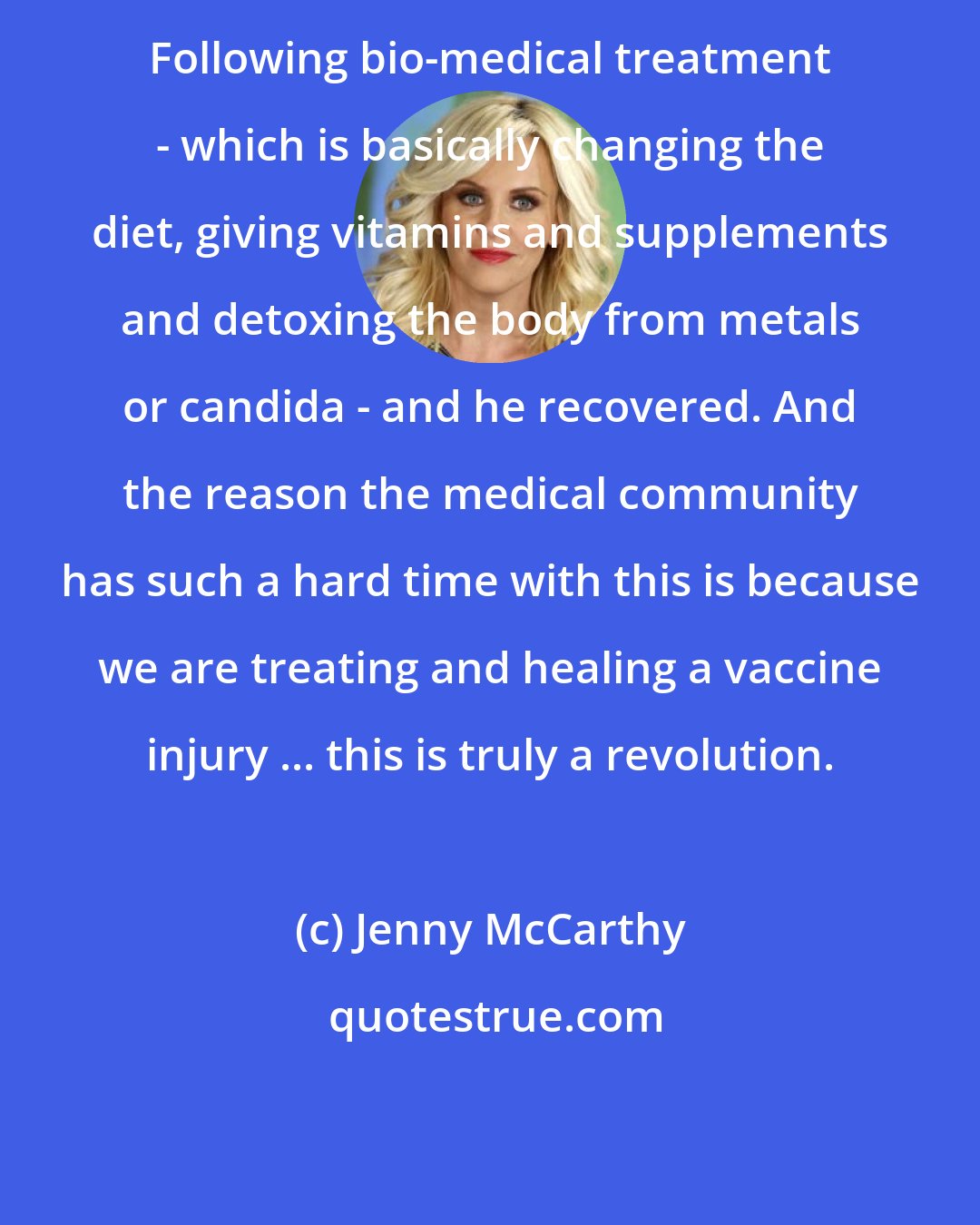 Jenny McCarthy: Following bio-medical treatment - which is basically changing the diet, giving vitamins and supplements and detoxing the body from metals or candida - and he recovered. And the reason the medical community has such a hard time with this is because we are treating and healing a vaccine injury ... this is truly a revolution.