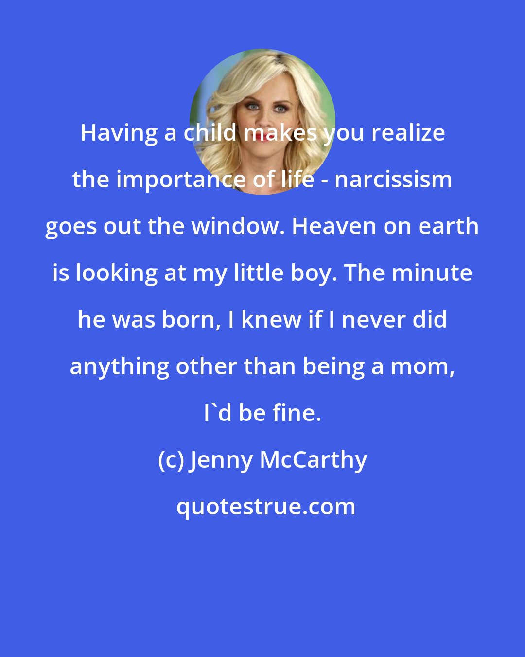 Jenny McCarthy: Having a child makes you realize the importance of life - narcissism goes out the window. Heaven on earth is looking at my little boy. The minute he was born, I knew if I never did anything other than being a mom, I'd be fine.