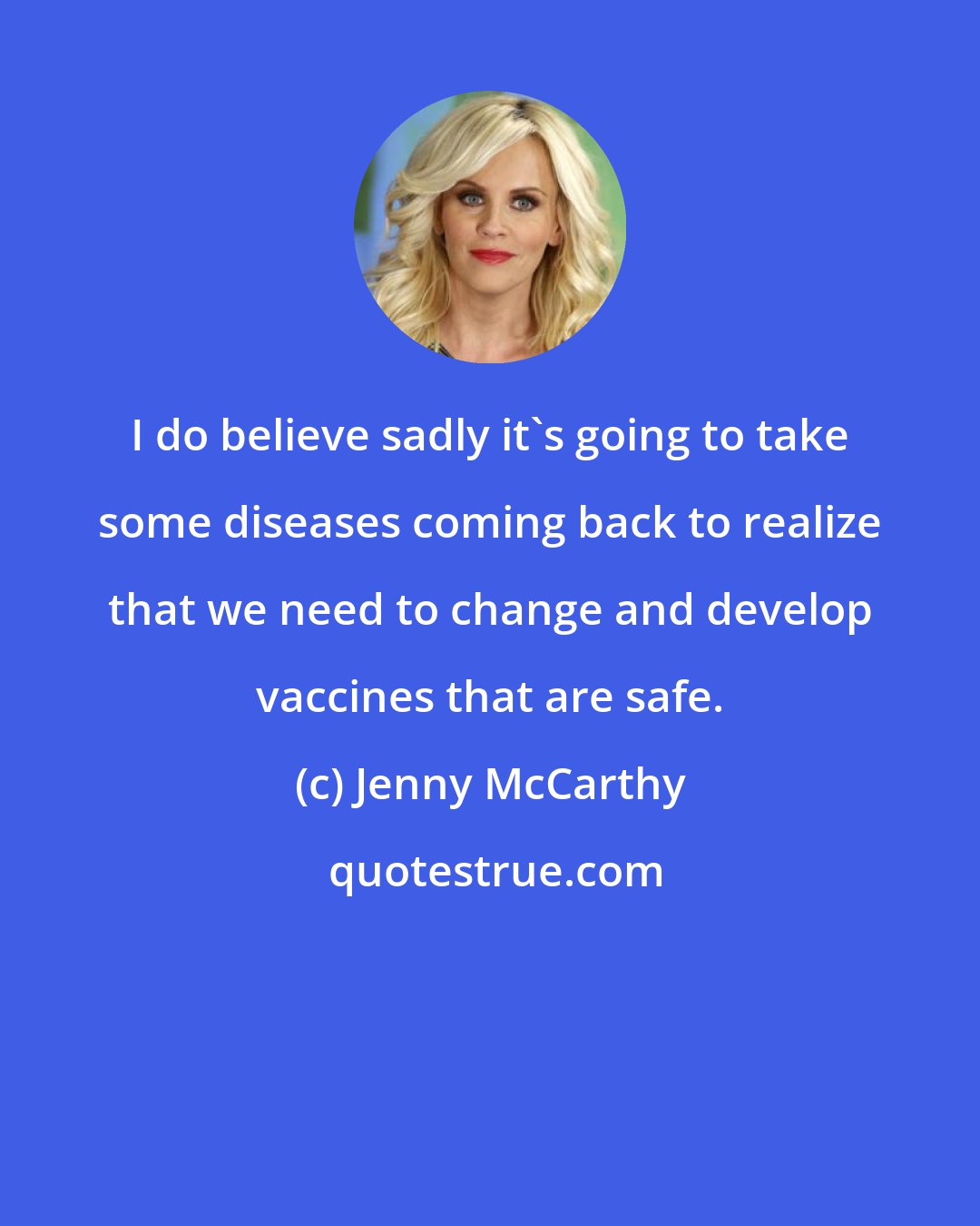 Jenny McCarthy: I do believe sadly it's going to take some diseases coming back to realize that we need to change and develop vaccines that are safe.