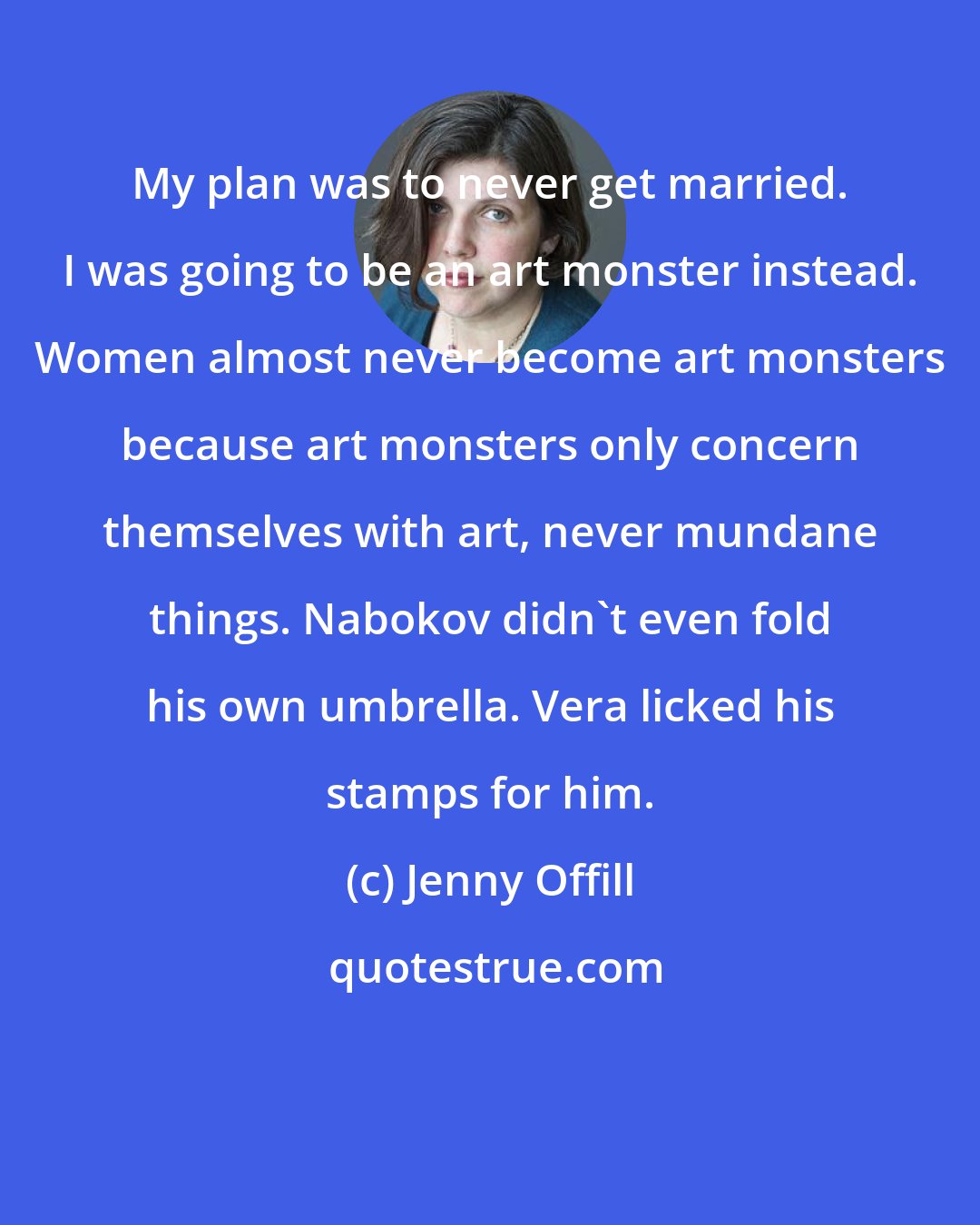 Jenny Offill: My plan was to never get married. I was going to be an art monster instead. Women almost never become art monsters because art monsters only concern themselves with art, never mundane things. Nabokov didn't even fold his own umbrella. Vera licked his stamps for him.