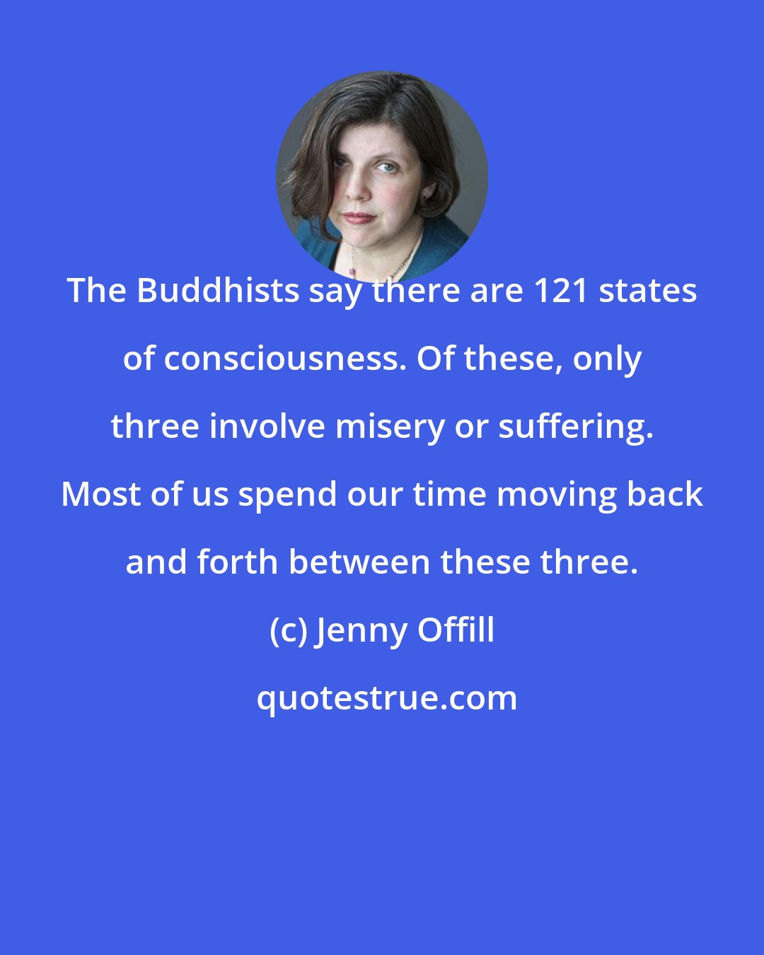 Jenny Offill: The Buddhists say there are 121 states of consciousness. Of these, only three involve misery or suffering. Most of us spend our time moving back and forth between these three.