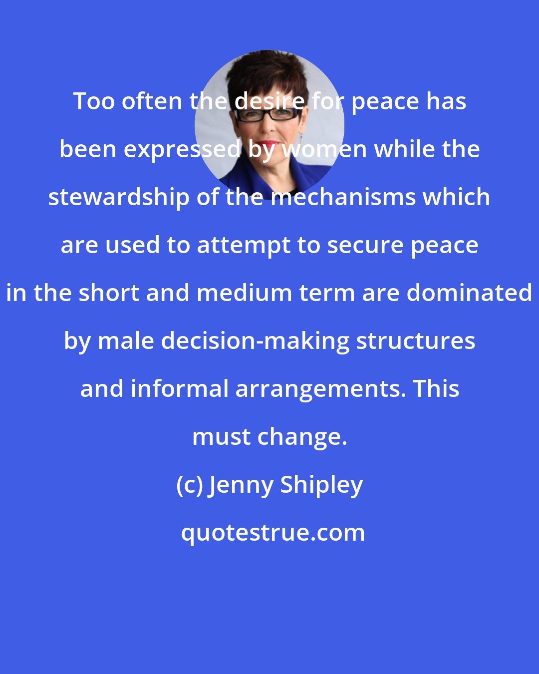 Jenny Shipley: Too often the desire for peace has been expressed by women while the stewardship of the mechanisms which are used to attempt to secure peace in the short and medium term are dominated by male decision-making structures and informal arrangements. This must change.