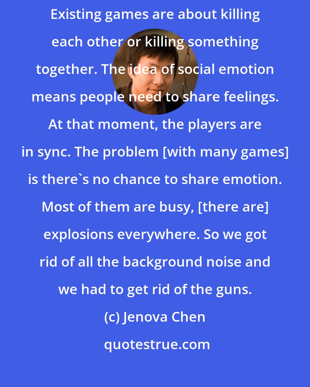 Jenova Chen: I wanted to see if I could create something that is emotional between people. Existing games are about killing each other or killing something together. The idea of social emotion means people need to share feelings. At that moment, the players are in sync. The problem [with many games] is there's no chance to share emotion. Most of them are busy, [there are] explosions everywhere. So we got rid of all the background noise and we had to get rid of the guns.