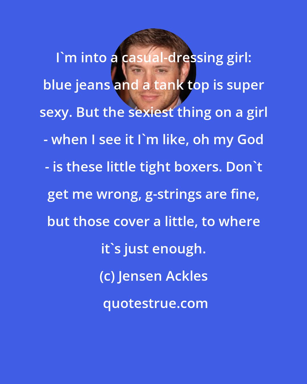 Jensen Ackles: I'm into a casual-dressing girl: blue jeans and a tank top is super sexy. But the sexiest thing on a girl - when I see it I'm like, oh my God - is these little tight boxers. Don't get me wrong, g-strings are fine, but those cover a little, to where it's just enough.