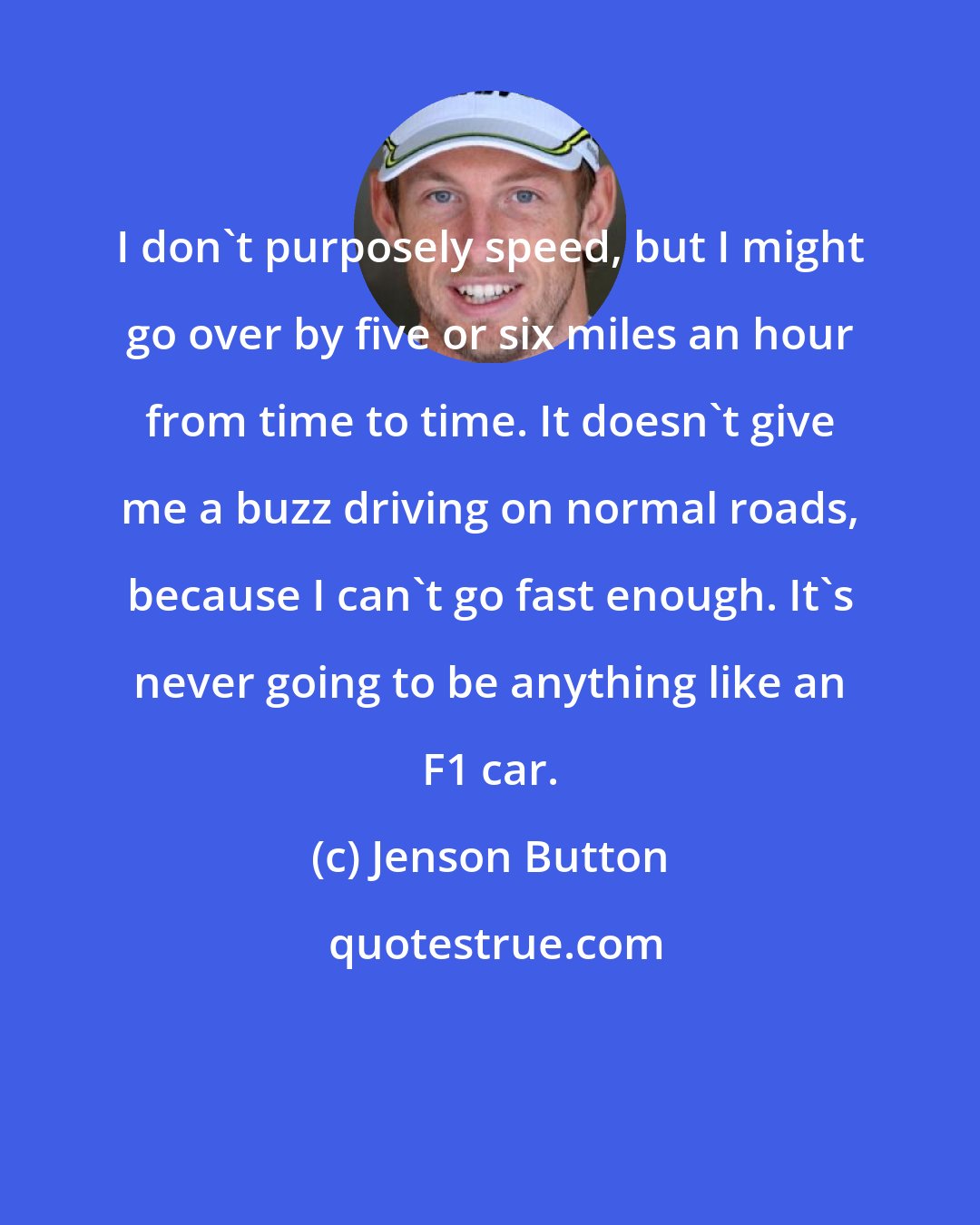 Jenson Button: I don't purposely speed, but I might go over by five or six miles an hour from time to time. It doesn't give me a buzz driving on normal roads, because I can't go fast enough. It's never going to be anything like an F1 car.