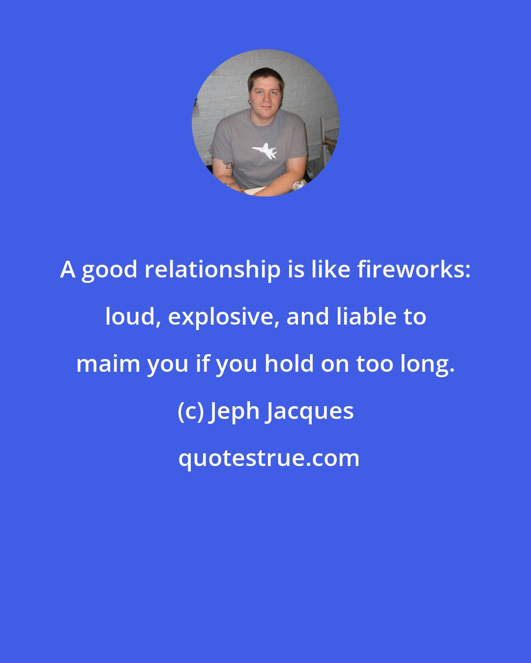 Jeph Jacques: A good relationship is like fireworks: loud, explosive, and liable to maim you if you hold on too long.