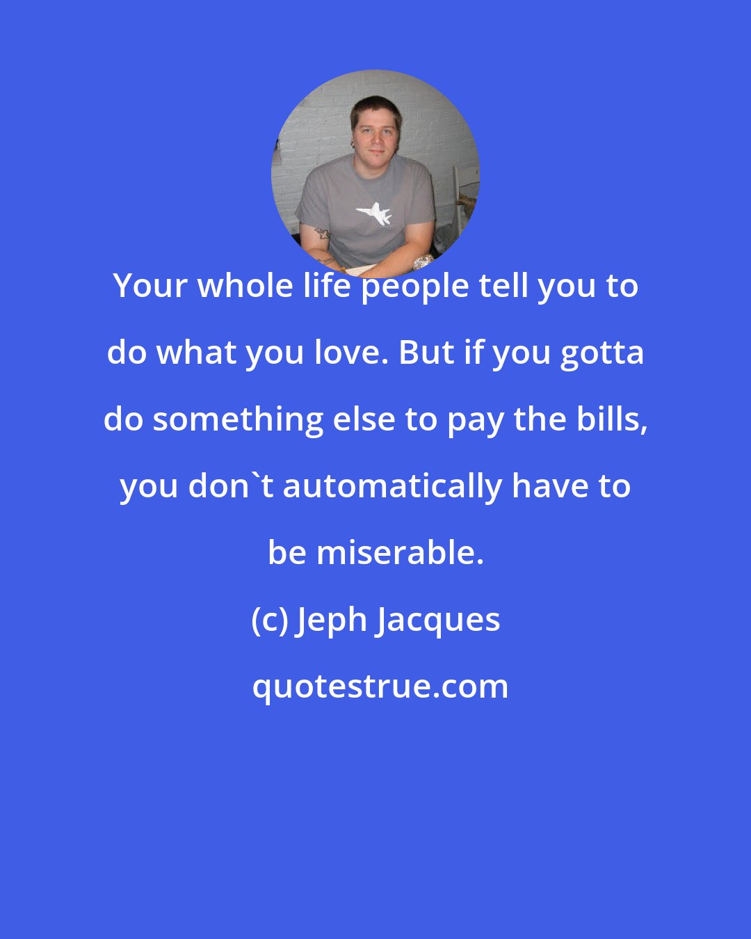 Jeph Jacques: Your whole life people tell you to do what you love. But if you gotta do something else to pay the bills, you don't automatically have to be miserable.