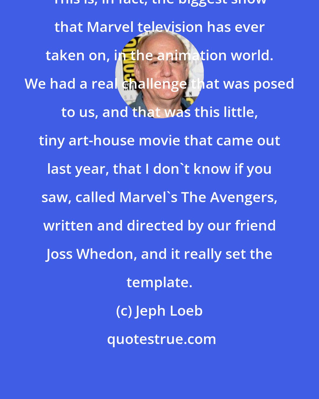 Jeph Loeb: This is, in fact, the biggest show that Marvel television has ever taken on, in the animation world. We had a real challenge that was posed to us, and that was this little, tiny art-house movie that came out last year, that I don't know if you saw, called Marvel's The Avengers, written and directed by our friend Joss Whedon, and it really set the template.