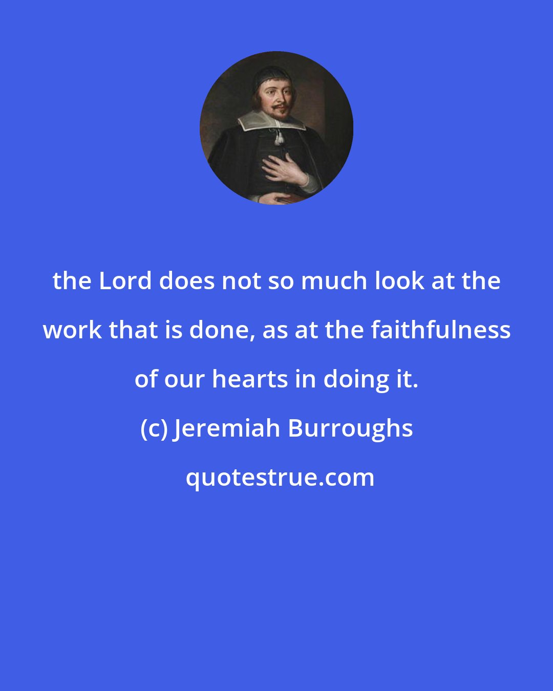 Jeremiah Burroughs: the Lord does not so much look at the work that is done, as at the faithfulness of our hearts in doing it.