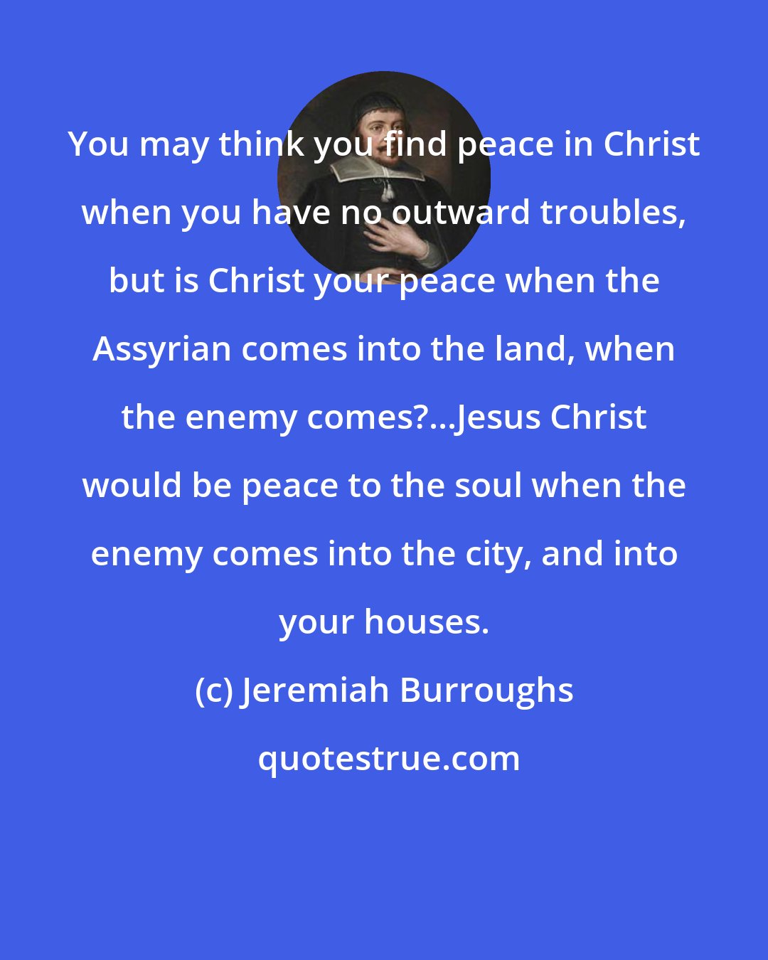 Jeremiah Burroughs: You may think you find peace in Christ when you have no outward troubles, but is Christ your peace when the Assyrian comes into the land, when the enemy comes?...Jesus Christ would be peace to the soul when the enemy comes into the city, and into your houses.