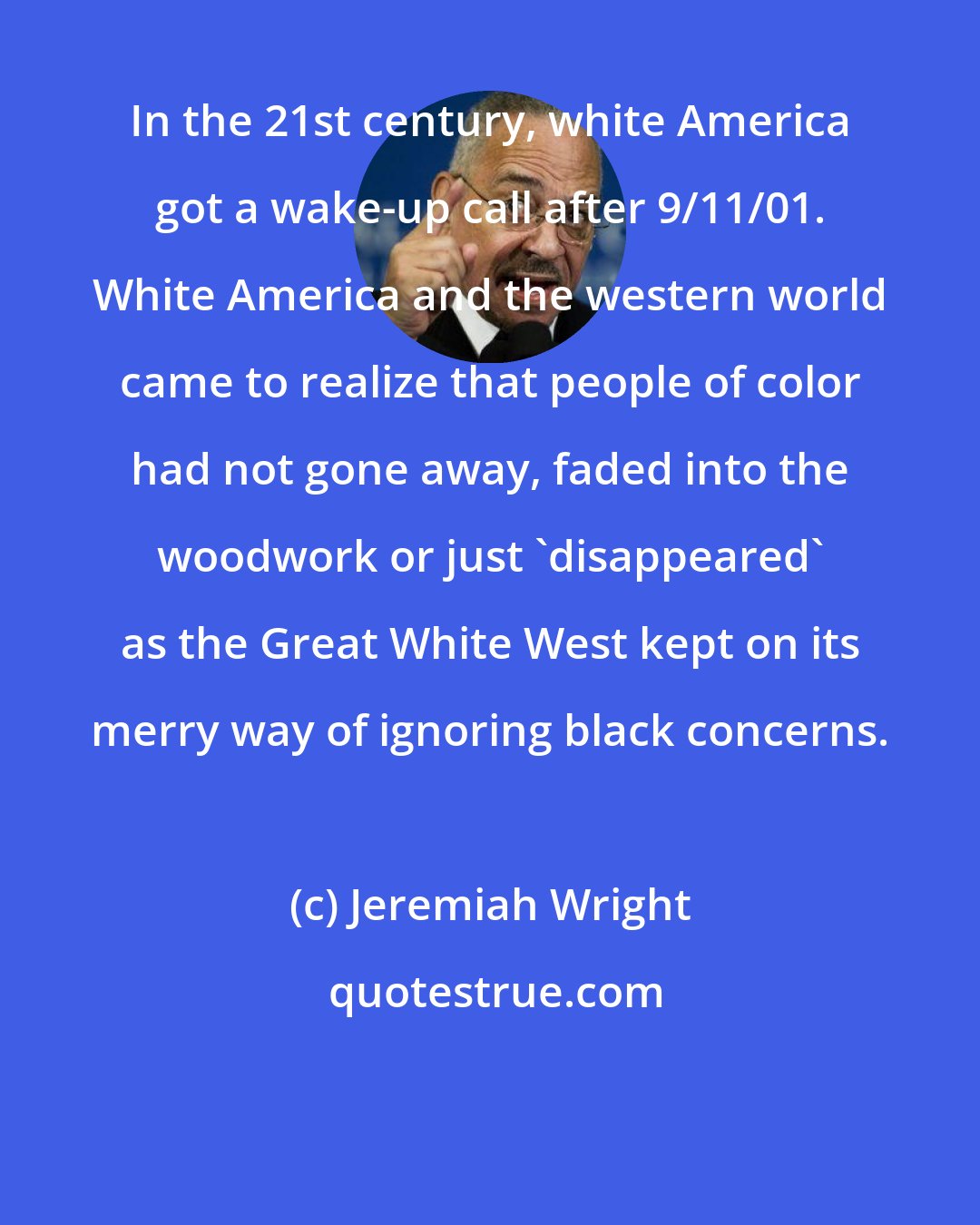 Jeremiah Wright: In the 21st century, white America got a wake-up call after 9/11/01. White America and the western world came to realize that people of color had not gone away, faded into the woodwork or just 'disappeared' as the Great White West kept on its merry way of ignoring black concerns.