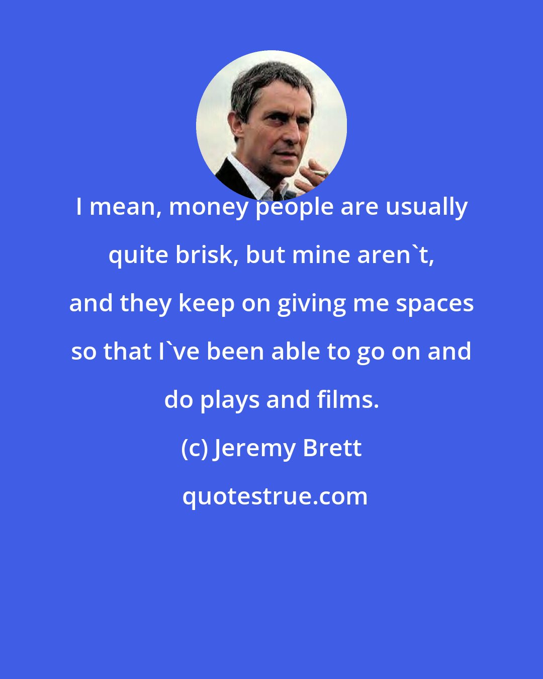 Jeremy Brett: I mean, money people are usually quite brisk, but mine aren't, and they keep on giving me spaces so that I've been able to go on and do plays and films.
