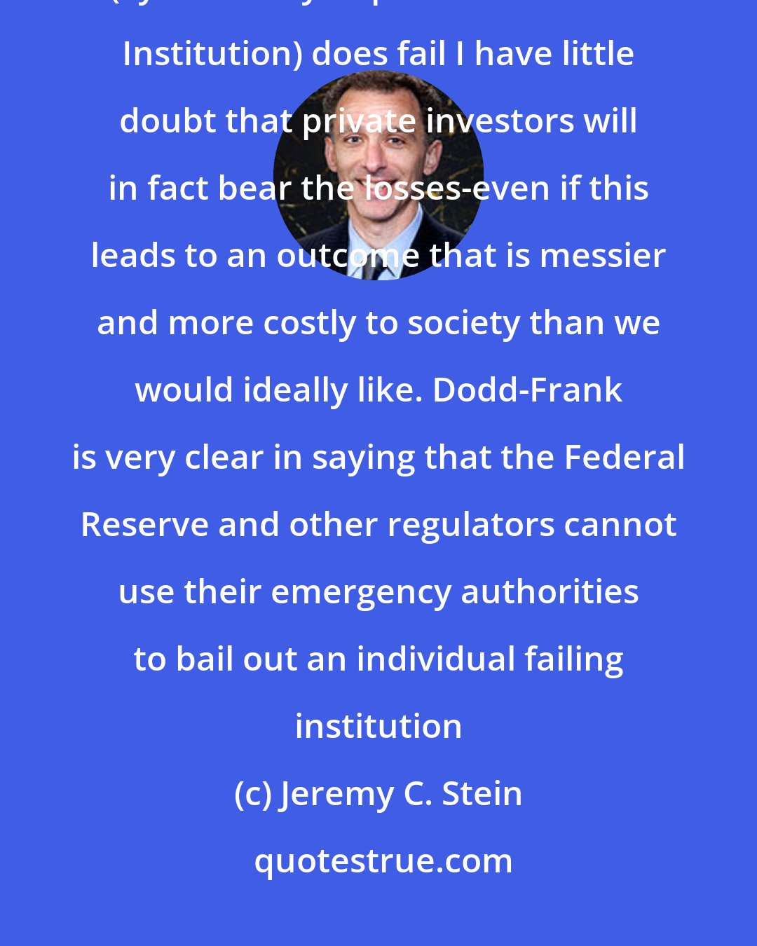 Jeremy C. Stein: Perhaps more to the point for TBTF (Too Big To Fail bank), if a SIFI (Systemically Important Financial Institution) does fail I have little doubt that private investors will in fact bear the losses-even if this leads to an outcome that is messier and more costly to society than we would ideally like. Dodd-Frank is very clear in saying that the Federal Reserve and other regulators cannot use their emergency authorities to bail out an individual failing institution