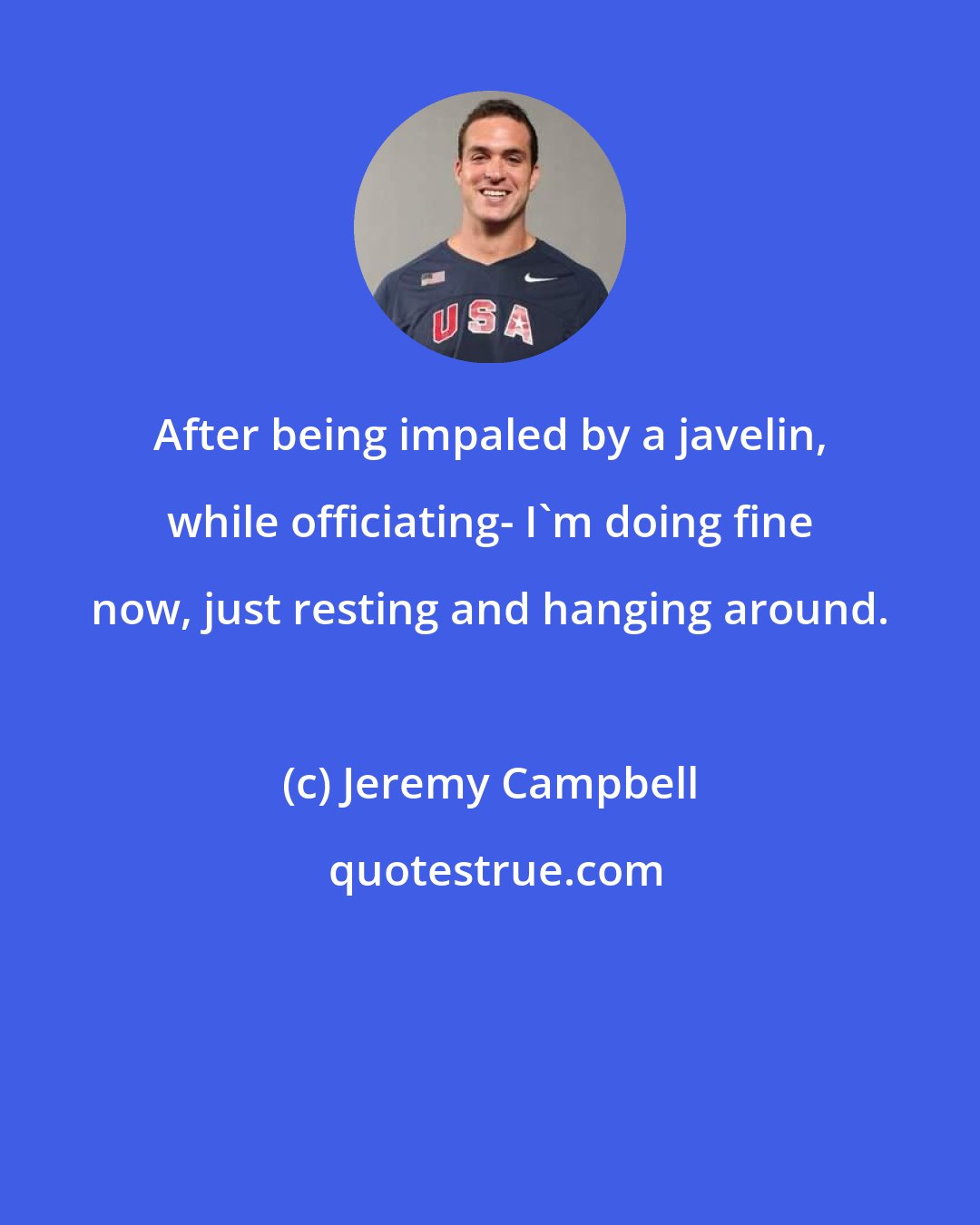Jeremy Campbell: After being impaled by a javelin, while officiating- I'm doing fine now, just resting and hanging around.