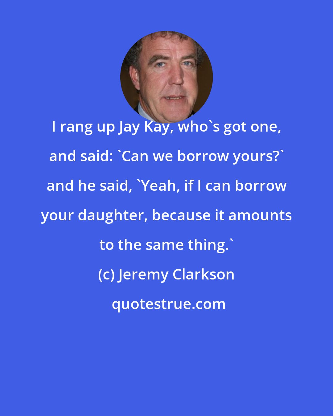 Jeremy Clarkson: I rang up Jay Kay, who's got one, and said: 'Can we borrow yours?' and he said, 'Yeah, if I can borrow your daughter, because it amounts to the same thing.'