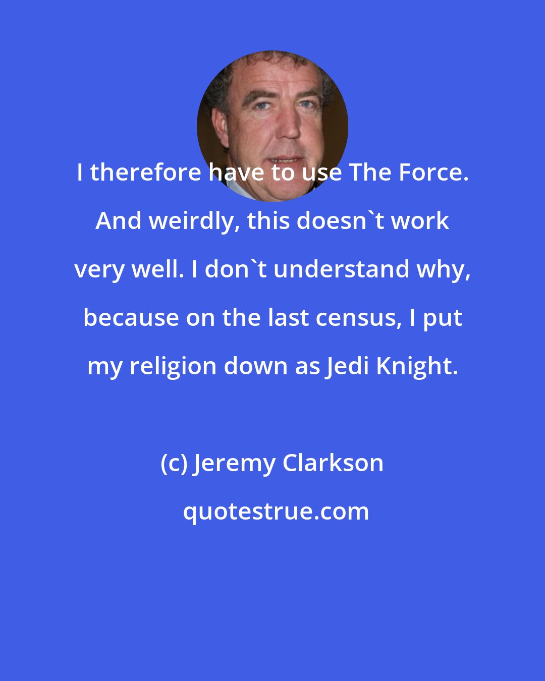 Jeremy Clarkson: I therefore have to use The Force. And weirdly, this doesn't work very well. I don't understand why, because on the last census, I put my religion down as Jedi Knight.