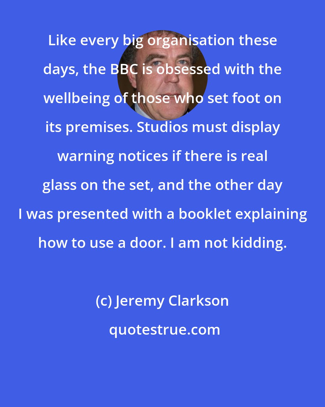 Jeremy Clarkson: Like every big organisation these days, the BBC is obsessed with the wellbeing of those who set foot on its premises. Studios must display warning notices if there is real glass on the set, and the other day I was presented with a booklet explaining how to use a door. I am not kidding.