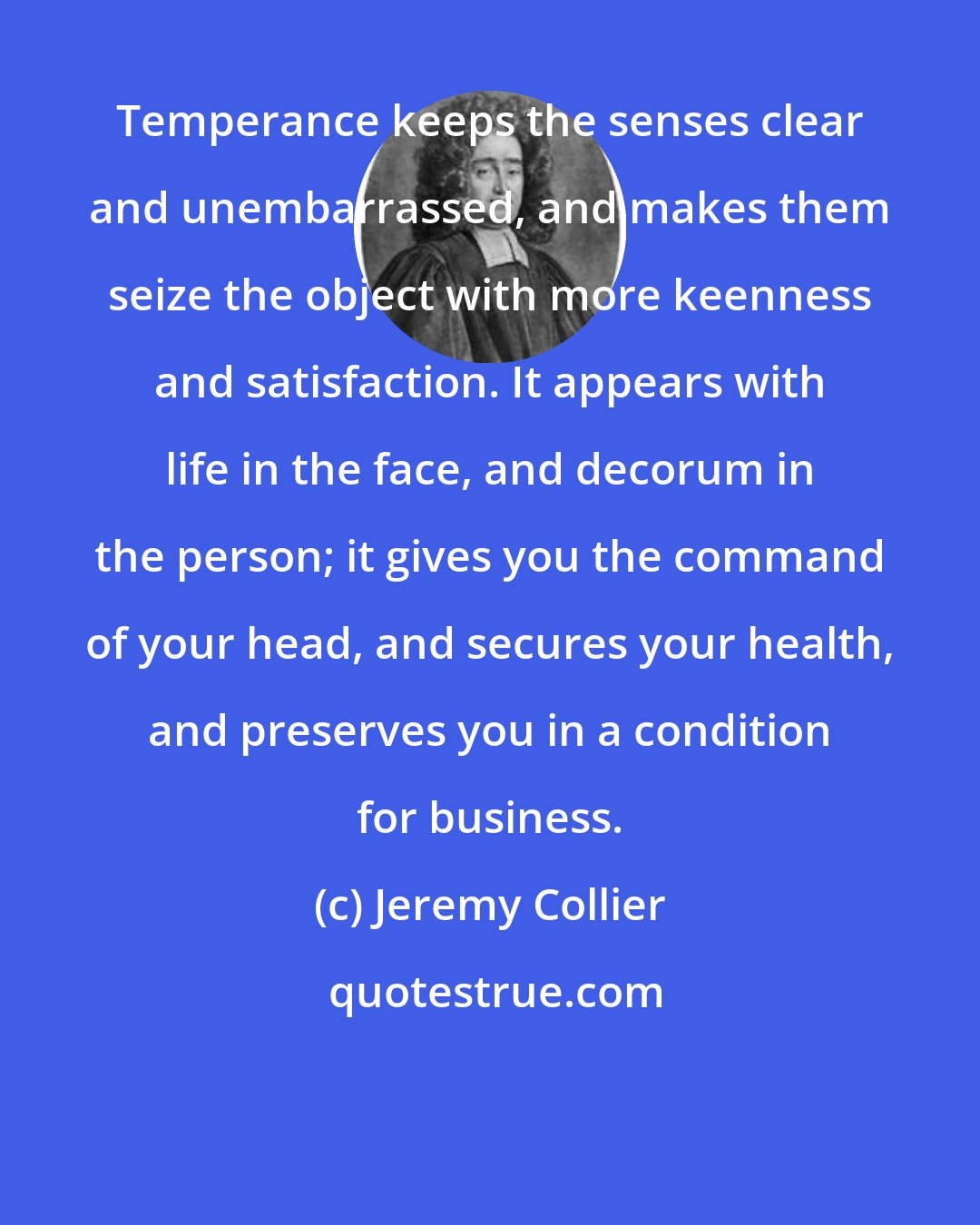 Jeremy Collier: Temperance keeps the senses clear and unembarrassed, and makes them seize the object with more keenness and satisfaction. It appears with life in the face, and decorum in the person; it gives you the command of your head, and secures your health, and preserves you in a condition for business.