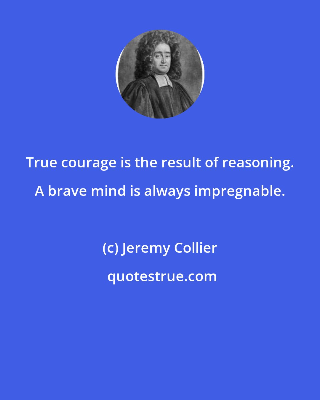 Jeremy Collier: True courage is the result of reasoning. A brave mind is always impregnable.