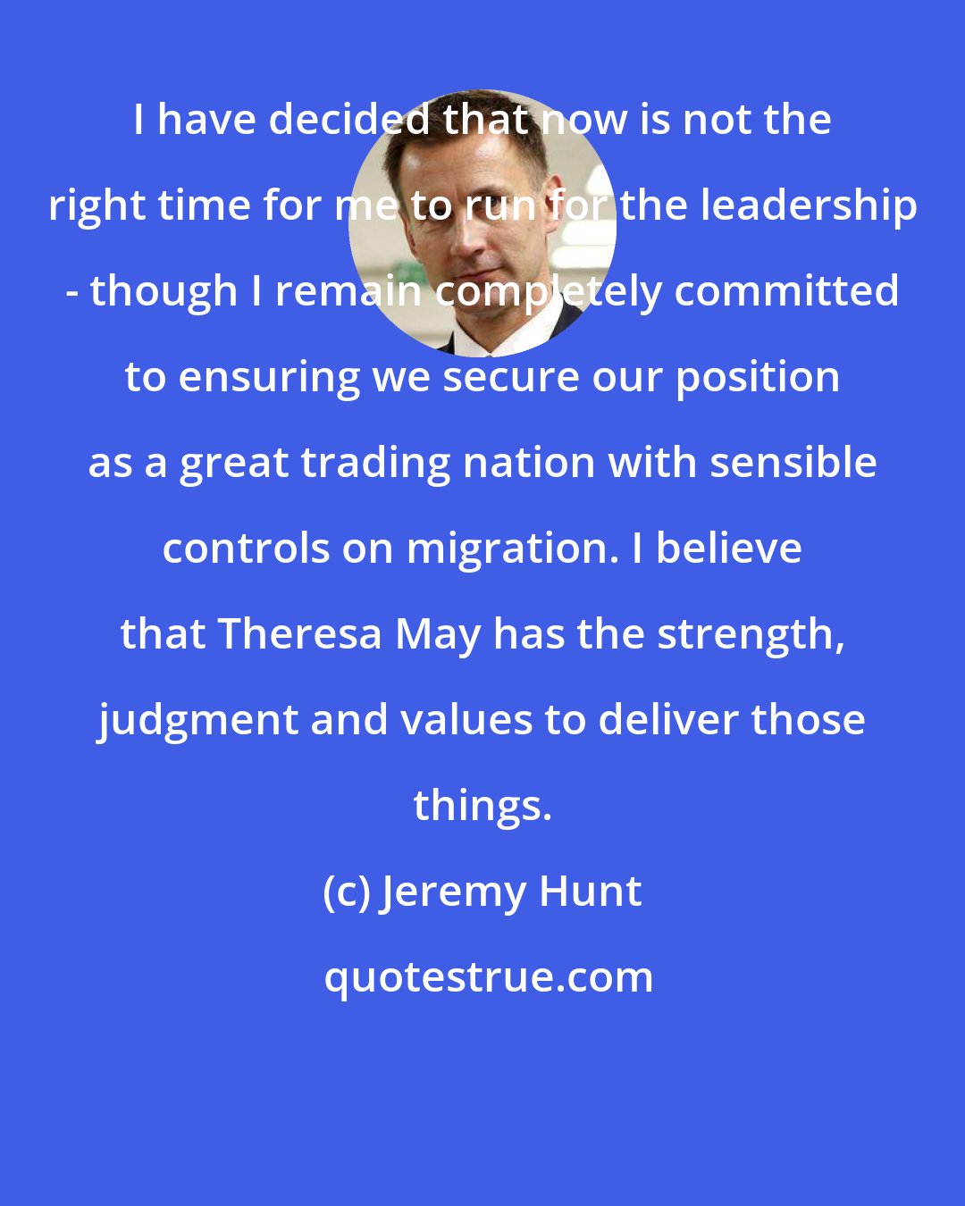 Jeremy Hunt: I have decided that now is not the right time for me to run for the leadership - though I remain completely committed to ensuring we secure our position as a great trading nation with sensible controls on migration. I believe that Theresa May has the strength, judgment and values to deliver those things.