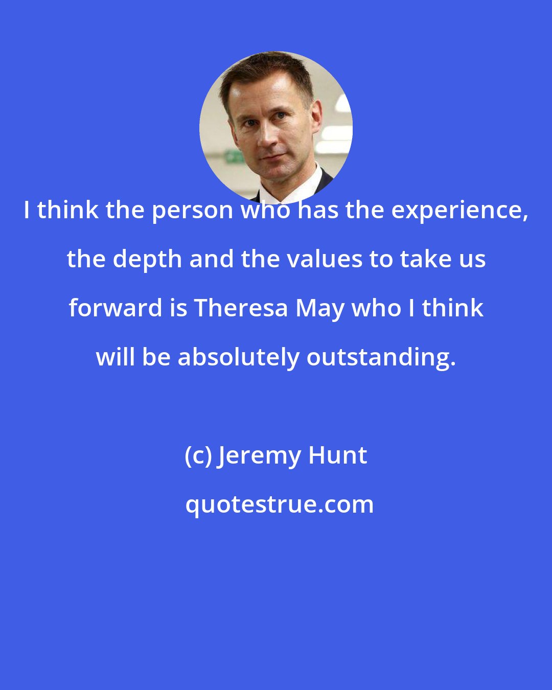 Jeremy Hunt: I think the person who has the experience, the depth and the values to take us forward is Theresa May who I think will be absolutely outstanding.