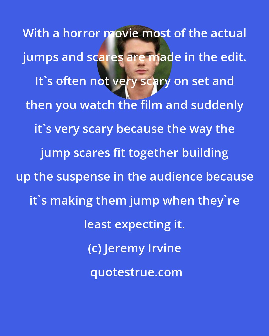Jeremy Irvine: With a horror movie most of the actual jumps and scares are made in the edit. It's often not very scary on set and then you watch the film and suddenly it's very scary because the way the jump scares fit together building up the suspense in the audience because it's making them jump when they're least expecting it.