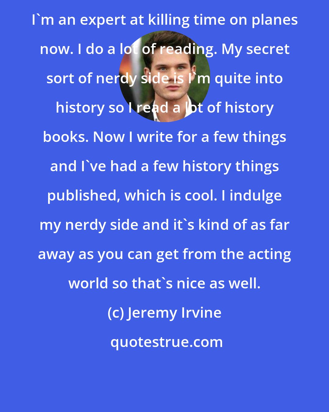 Jeremy Irvine: I'm an expert at killing time on planes now. I do a lot of reading. My secret sort of nerdy side is I'm quite into history so I read a lot of history books. Now I write for a few things and I've had a few history things published, which is cool. I indulge my nerdy side and it's kind of as far away as you can get from the acting world so that's nice as well.