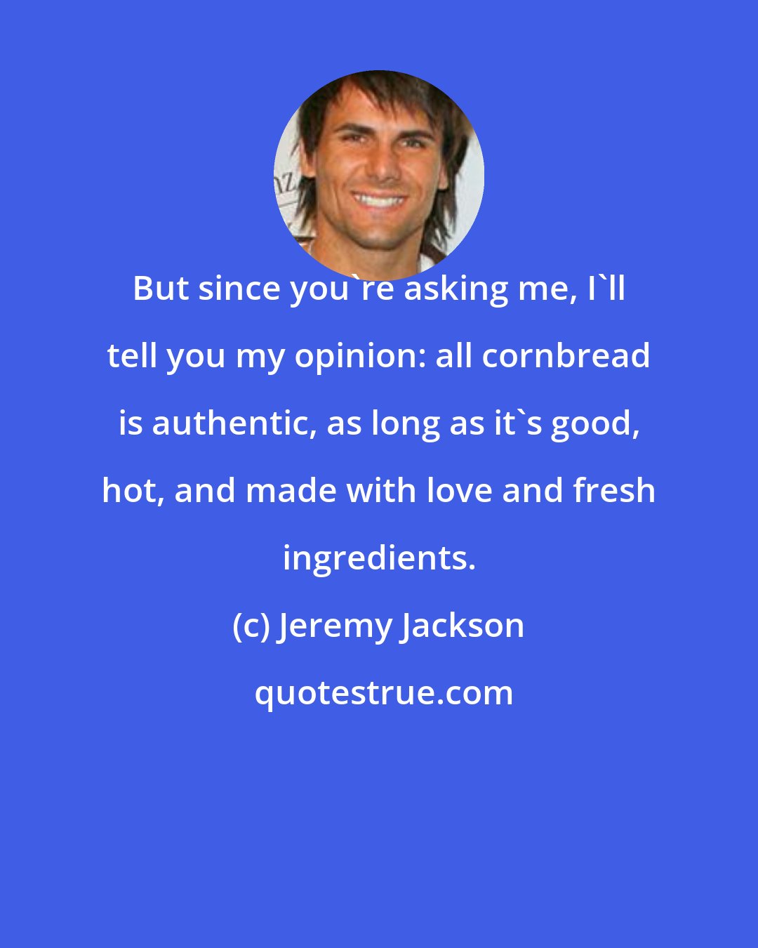 Jeremy Jackson: But since you're asking me, I'll tell you my opinion: all cornbread is authentic, as long as it's good, hot, and made with love and fresh ingredients.