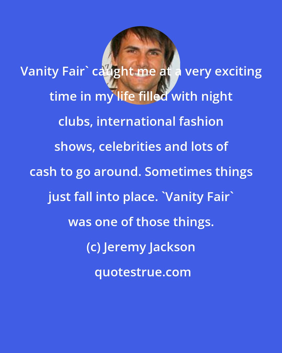 Jeremy Jackson: Vanity Fair' caught me at a very exciting time in my life filled with night clubs, international fashion shows, celebrities and lots of cash to go around. Sometimes things just fall into place. 'Vanity Fair' was one of those things.