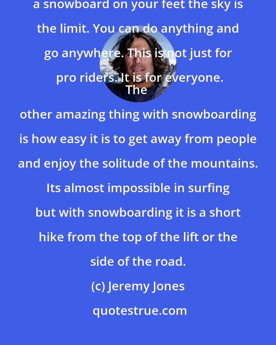 Jeremy Jones: The attraction of snowboarding is the freedom it gives you. With a snowboard on your feet the sky is the limit. You can do anything and go anywhere. This is not just for pro riders. It is for everyone.
The other amazing thing with snowboarding is how easy it is to get away from people and enjoy the solitude of the mountains. Its almost impossible in surfing but with snowboarding it is a short hike from the top of the lift or the side of the road.