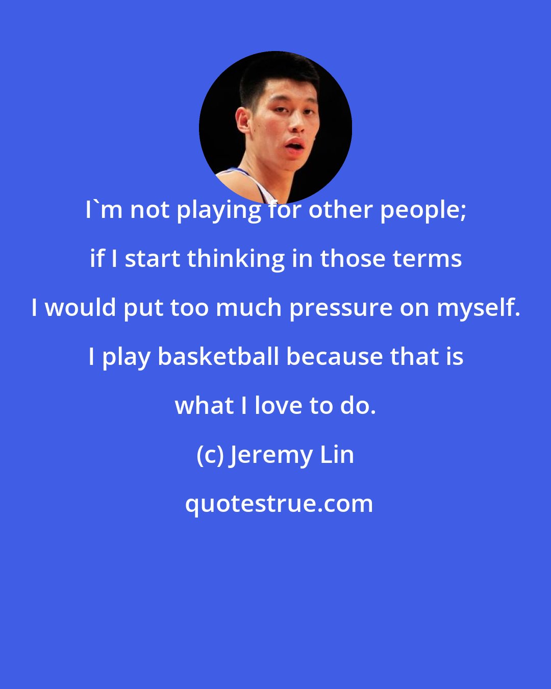 Jeremy Lin: I'm not playing for other people; if I start thinking in those terms I would put too much pressure on myself. I play basketball because that is what I love to do.