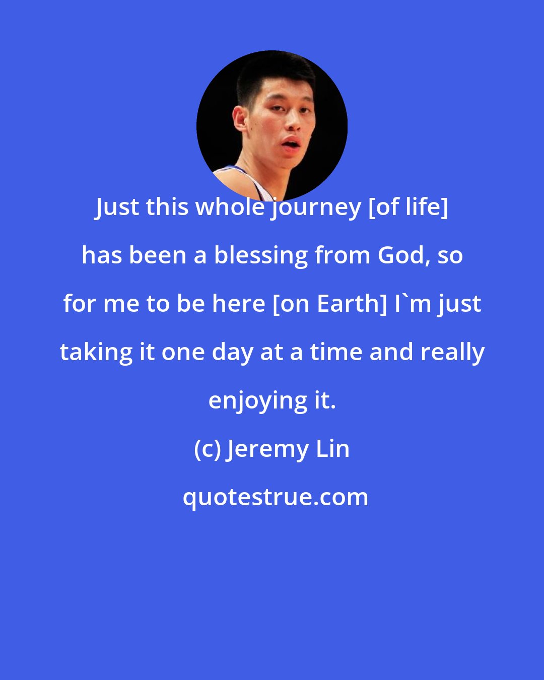 Jeremy Lin: Just this whole journey [of life] has been a blessing from God, so for me to be here [on Earth] I'm just taking it one day at a time and really enjoying it.