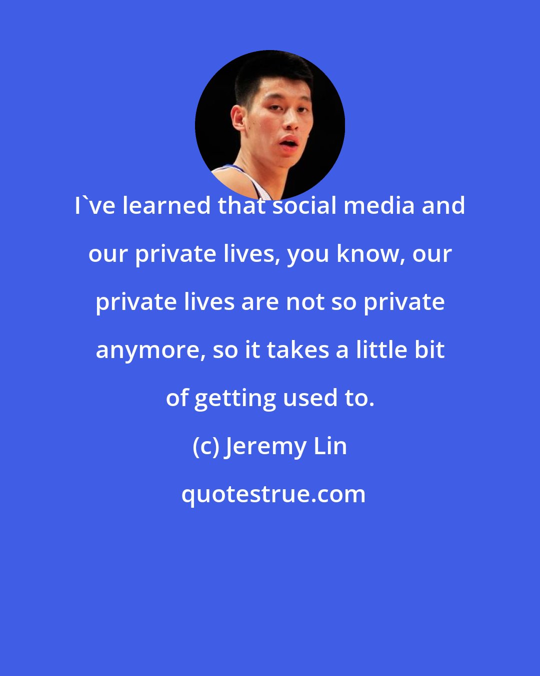 Jeremy Lin: I've learned that social media and our private lives, you know, our private lives are not so private anymore, so it takes a little bit of getting used to.