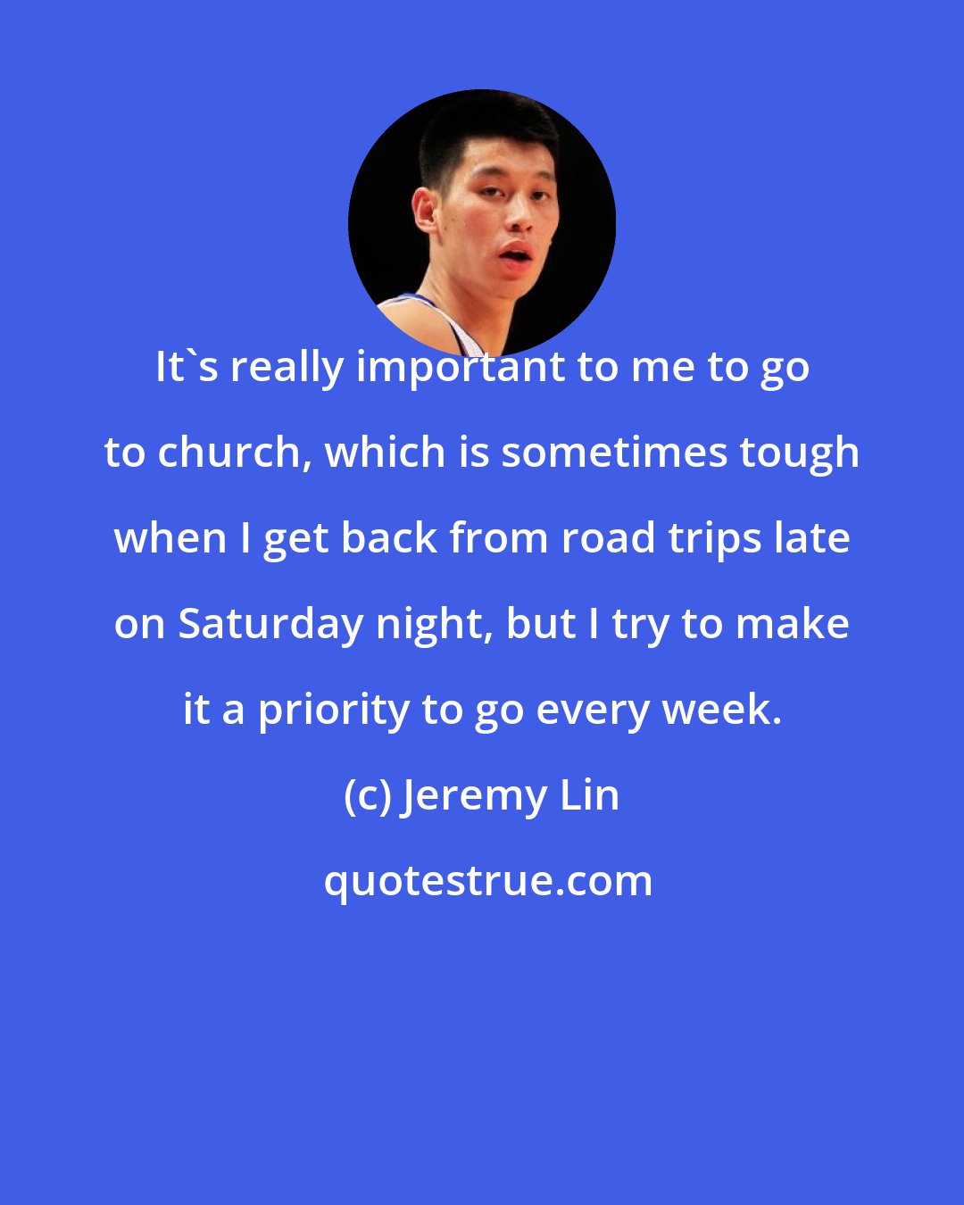 Jeremy Lin: It's really important to me to go to church, which is sometimes tough when I get back from road trips late on Saturday night, but I try to make it a priority to go every week.