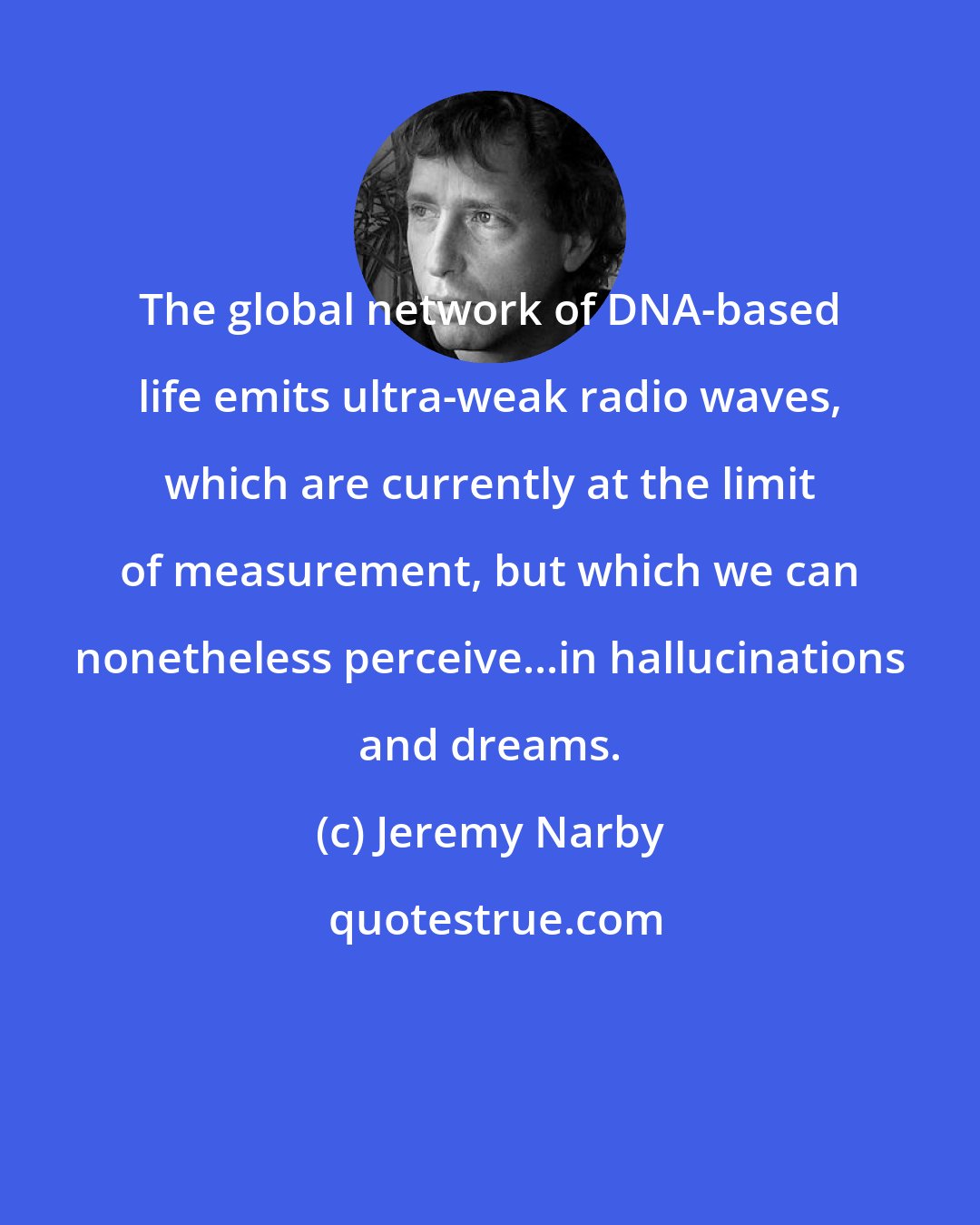 Jeremy Narby: The global network of DNA-based life emits ultra-weak radio waves, which are currently at the limit of measurement, but which we can nonetheless perceive...in hallucinations and dreams.