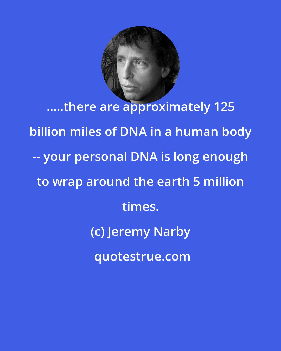 Jeremy Narby: .....there are approximately 125 billion miles of DNA in a human body -- your personal DNA is long enough to wrap around the earth 5 million times.