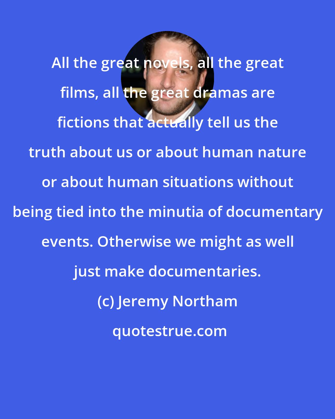 Jeremy Northam: All the great novels, all the great films, all the great dramas are fictions that actually tell us the truth about us or about human nature or about human situations without being tied into the minutia of documentary events. Otherwise we might as well just make documentaries.