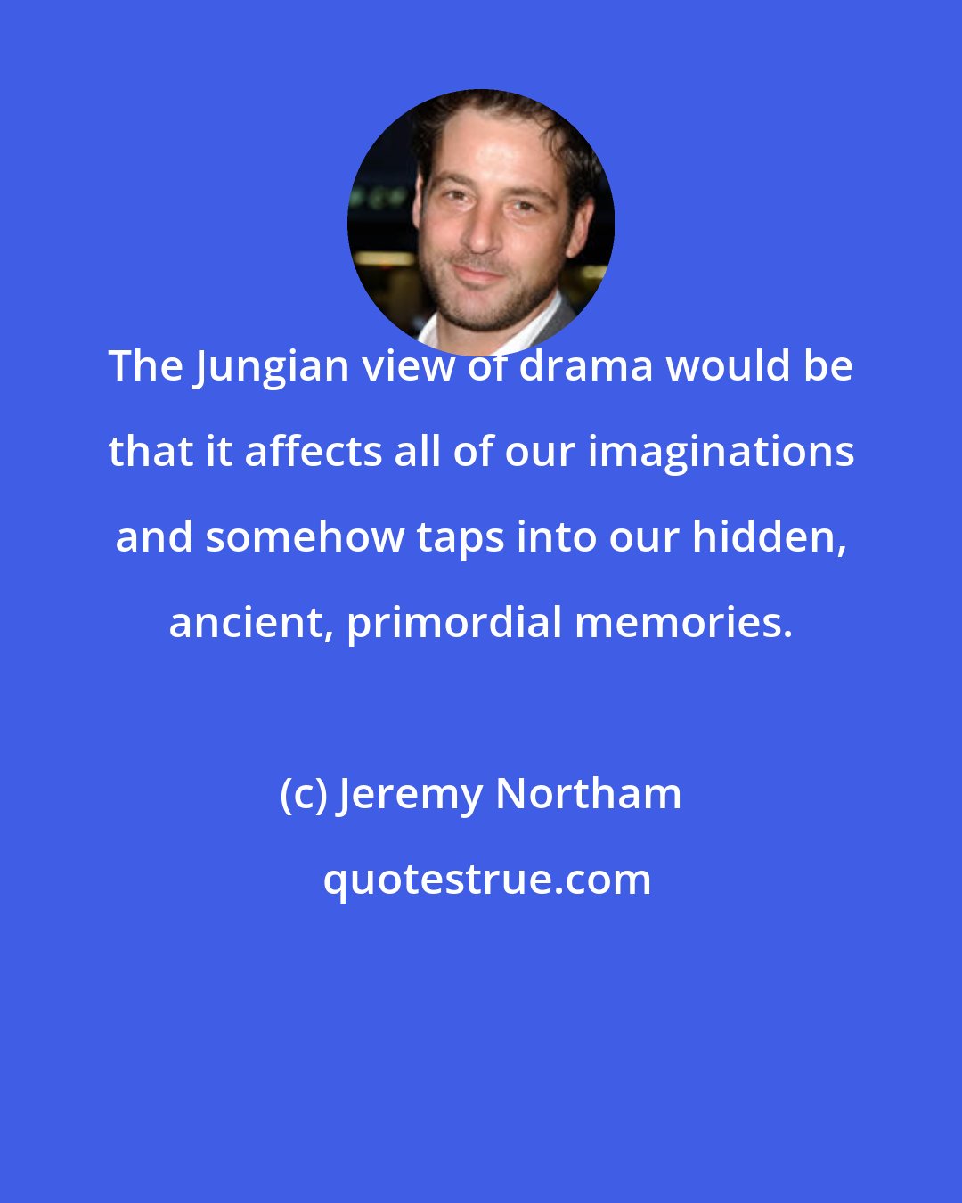 Jeremy Northam: The Jungian view of drama would be that it affects all of our imaginations and somehow taps into our hidden, ancient, primordial memories.