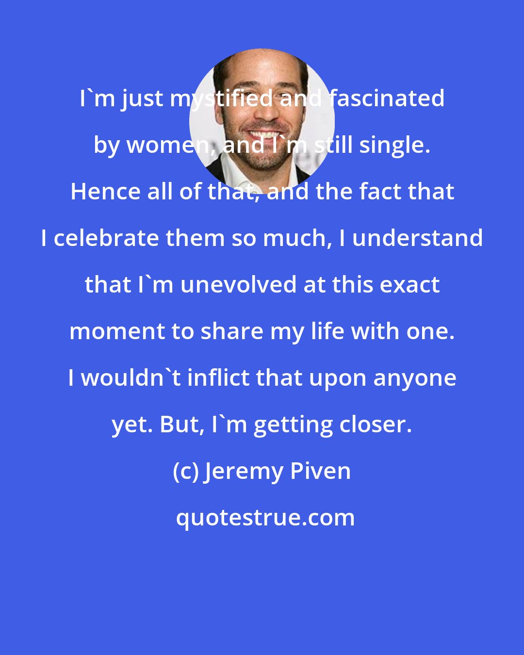 Jeremy Piven: I'm just mystified and fascinated by women, and I'm still single. Hence all of that, and the fact that I celebrate them so much, I understand that I'm unevolved at this exact moment to share my life with one. I wouldn't inflict that upon anyone yet. But, I'm getting closer.