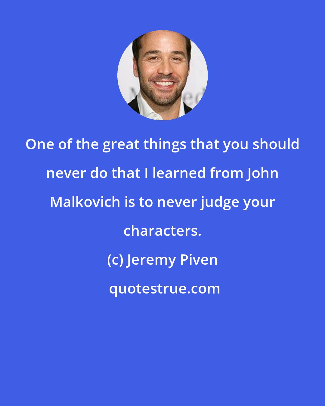 Jeremy Piven: One of the great things that you should never do that I learned from John Malkovich is to never judge your characters.