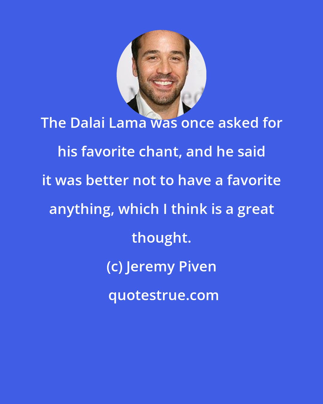 Jeremy Piven: The Dalai Lama was once asked for his favorite chant, and he said it was better not to have a favorite anything, which I think is a great thought.