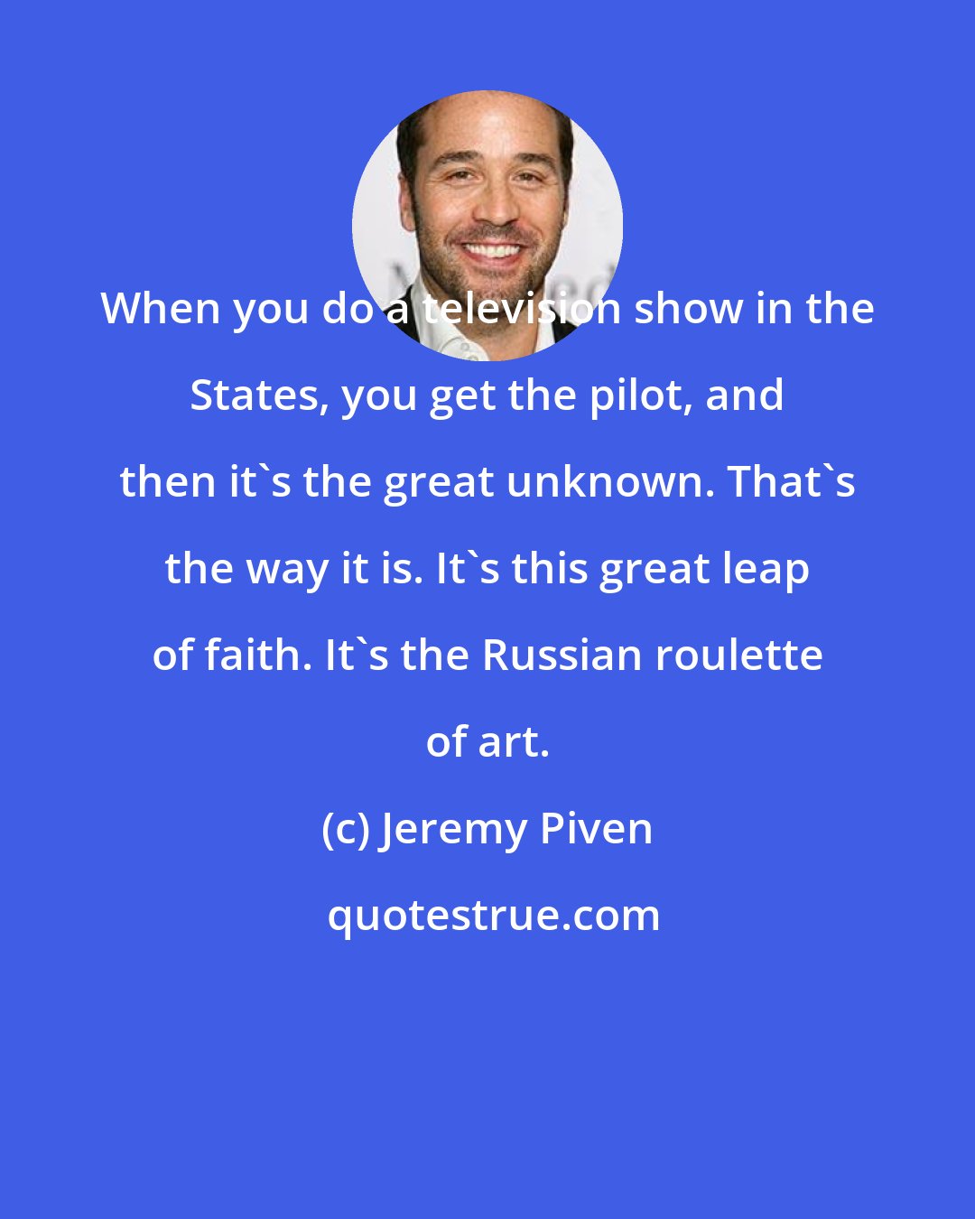 Jeremy Piven: When you do a television show in the States, you get the pilot, and then it's the great unknown. That's the way it is. It's this great leap of faith. It's the Russian roulette of art.