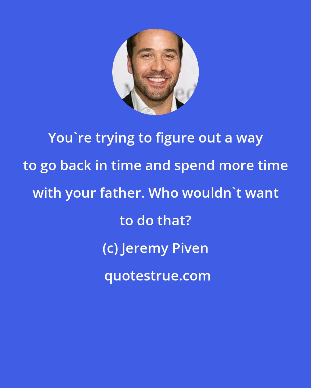 Jeremy Piven: You're trying to figure out a way to go back in time and spend more time with your father. Who wouldn't want to do that?