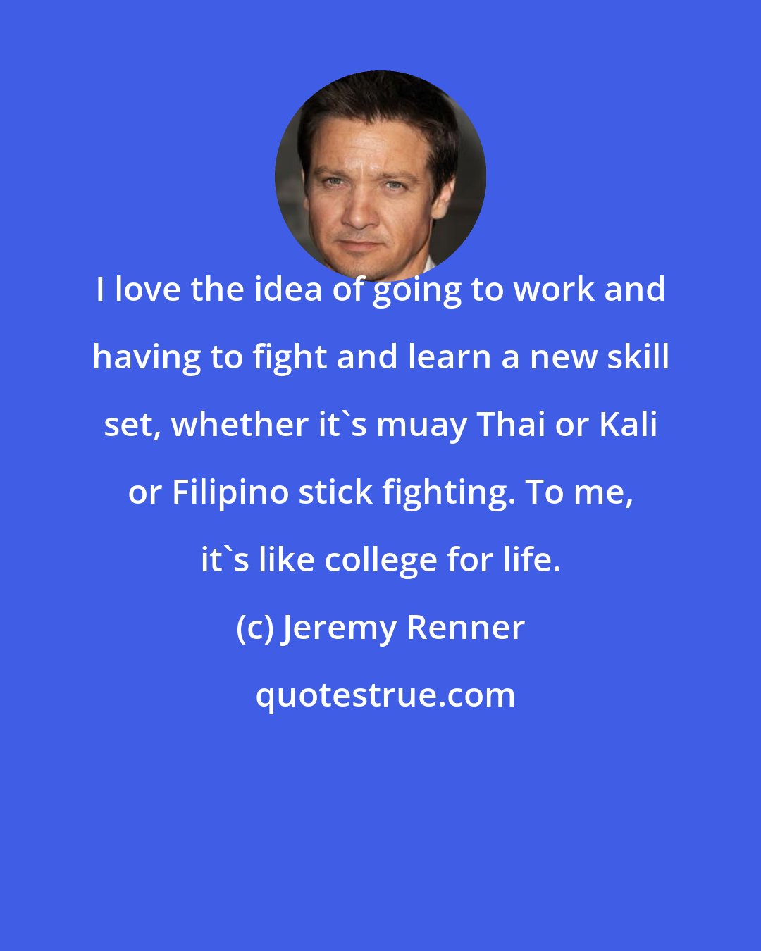 Jeremy Renner: I love the idea of going to work and having to fight and learn a new skill set, whether it's muay Thai or Kali or Filipino stick fighting. To me, it's like college for life.