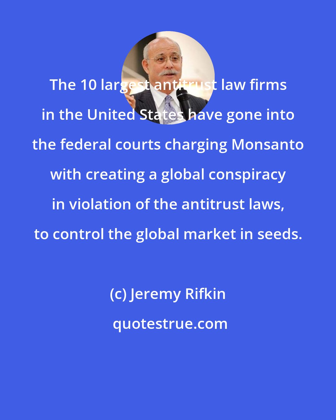 Jeremy Rifkin: The 10 largest antitrust law firms in the United States have gone into the federal courts charging Monsanto with creating a global conspiracy in violation of the antitrust laws, to control the global market in seeds.