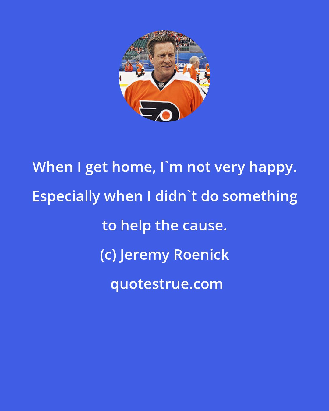 Jeremy Roenick: When I get home, I'm not very happy. Especially when I didn't do something to help the cause.